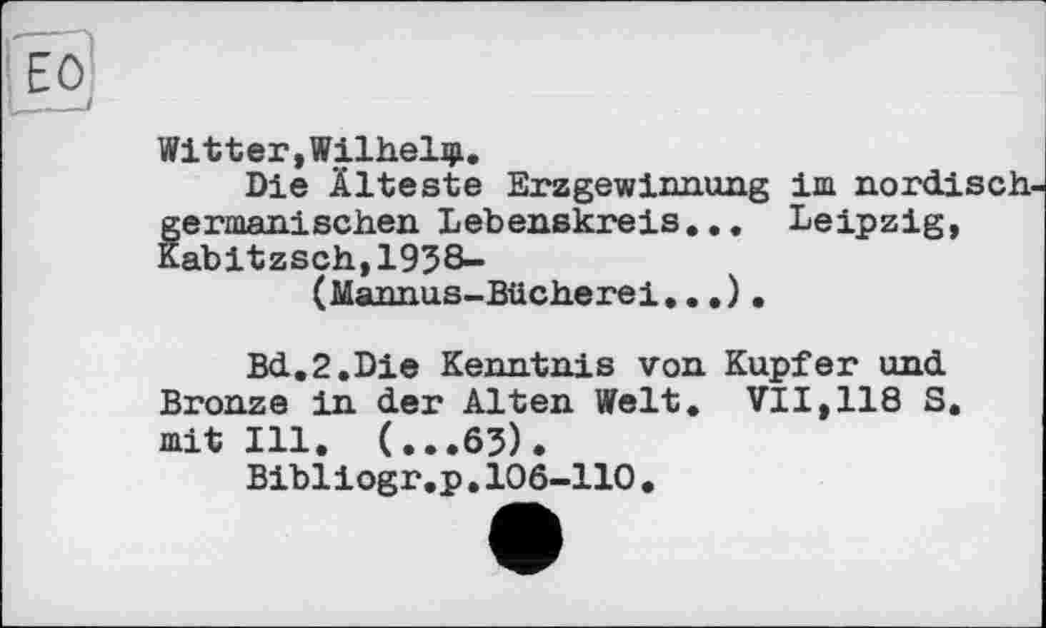 ﻿Witter,Wilhelm.
Die Älteste Erzgewinnung im nordisch fermanisehen Lebenskreis... Leipzig, abitzsch,1938-
(Mannus-Bücherei...) .
Bd.2.Die Kenntnis von Kupfer und Bronze in der Alten Welt, VII,118 S. mit Ill. (...63).
Bibliogr.p.106-110.